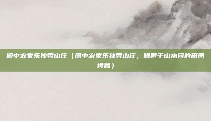 阆中农家乐独秀山庄（阆中农家乐独秀山庄，隐匿于山水间的田园诗篇）