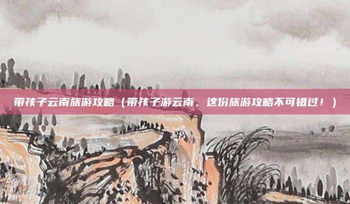 带孩子云南旅游攻略(带孩子游云南,这份旅游攻略不可错过!)