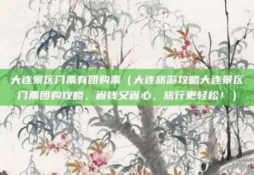 大连景区门票有团购票(大连旅游攻略大连景区门票团购攻略,省钱又省心,旅行更轻松!)