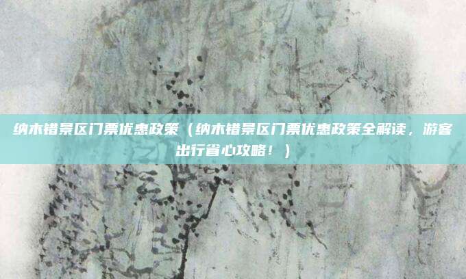 纳木错景区门票优惠政策(纳木错景区门票优惠政策全解读,游客出行省心攻略!)