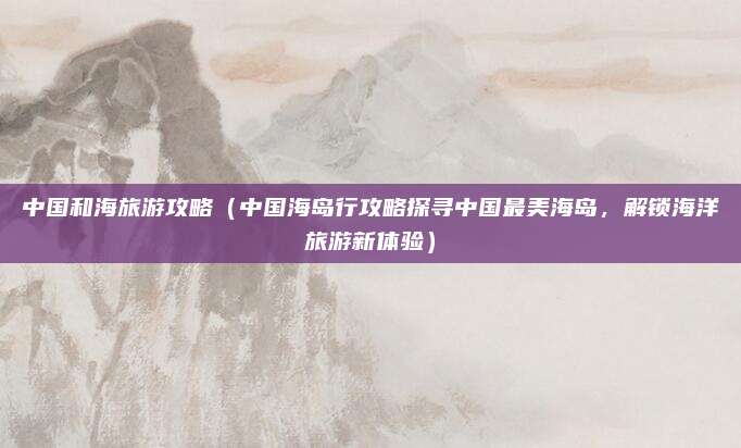 中国和海旅游攻略(中国海岛行攻略探寻中国最美海岛,解锁海洋旅游新体验)