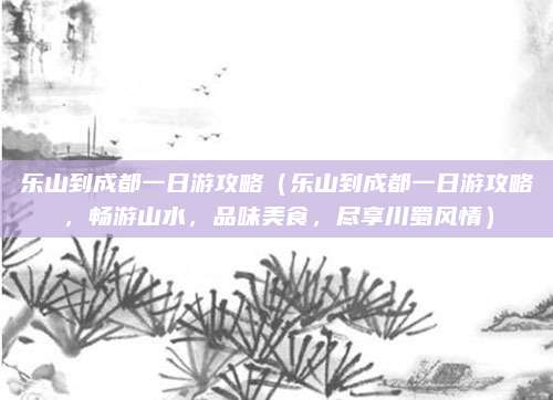乐山到成都一日游攻略（乐山到成都一日游攻略，畅游山水，品味美食，尽享川蜀风情）
