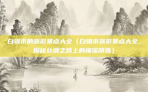 白银市的旅游景点大全(白银市旅游景点大全,探秘丝绸之路上的璀璨明珠)