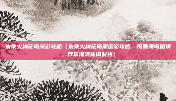 朱家尖桃花岛旅游攻略(朱家尖桃花岛深度游攻略,探索海岛秘境,尽享海滨休闲时光)