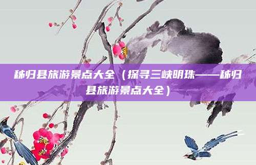 秭归县旅游景点大全(探寻三峡明珠——秭归县旅游景点大全)