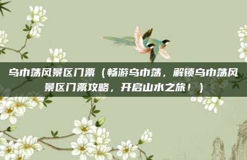 乌巾荡风景区门票(畅游乌巾荡,解锁乌巾荡风景区门票攻略,开启山水之旅!)