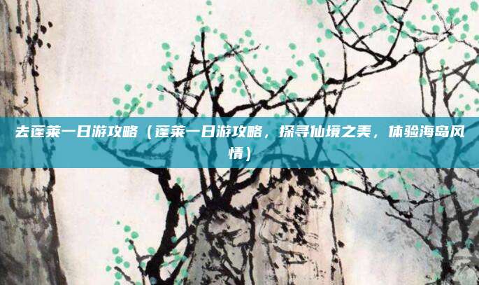 去蓬莱一日游攻略(蓬莱一日游攻略,探寻仙境之美,体验海岛风情)