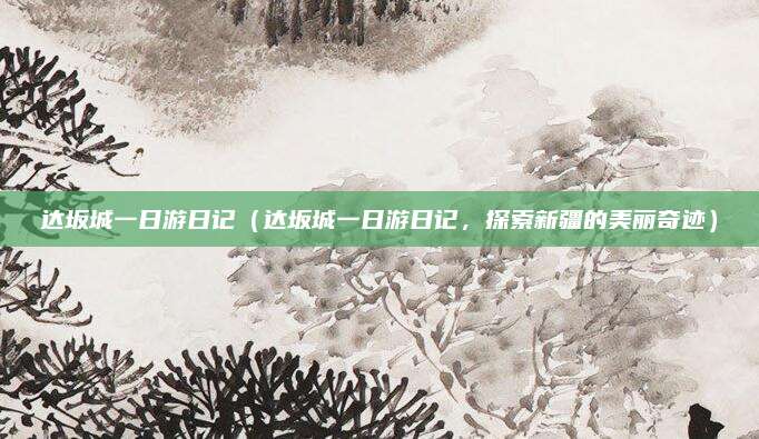 达坂城一日游日记(达坂城一日游日记,探索新疆的美丽奇迹)
