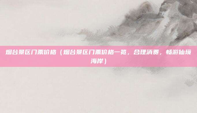 烟台景区门票价格(烟台景区门票价格一览,合理消费,畅游仙境海岸)