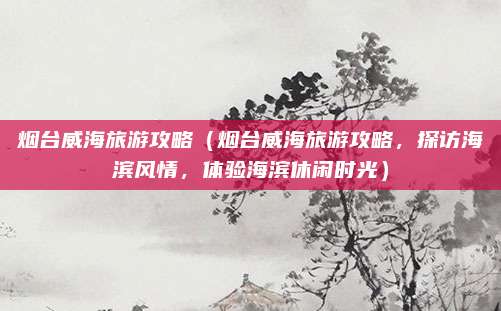 烟台威海旅游攻略(烟台威海旅游攻略,探访海滨风情,体验海滨休闲时光)
