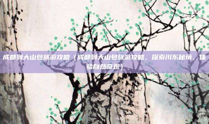 成都到大山包旅游攻略（成都到大山包旅游攻略，探索川东秘境，体验自然奇观）