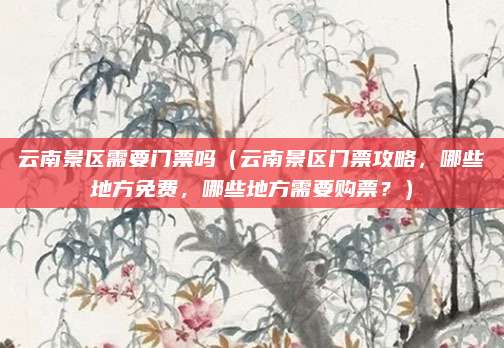 云南景区需要门票吗（云南景区门票攻略，哪些地方免费，哪些地方需要购票？）