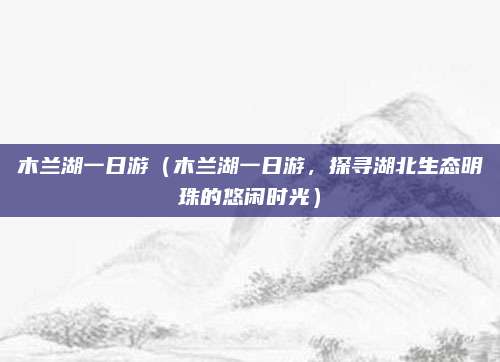 木兰湖一日游(木兰湖一日游,探寻湖北生态明珠的悠闲时光)