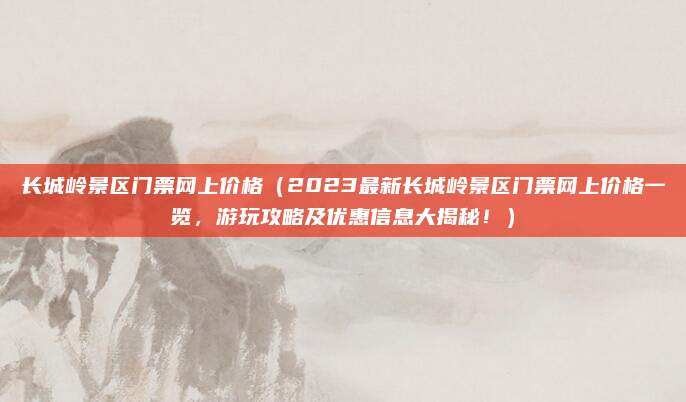 长城岭景区门票网上价格（2023最新长城岭景区门票网上价格一览，游玩攻略及优惠信息大揭秘！）