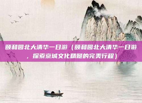 颐和园北大清华一日游（颐和园北大清华一日游，探索京城文化精髓的完美行程）