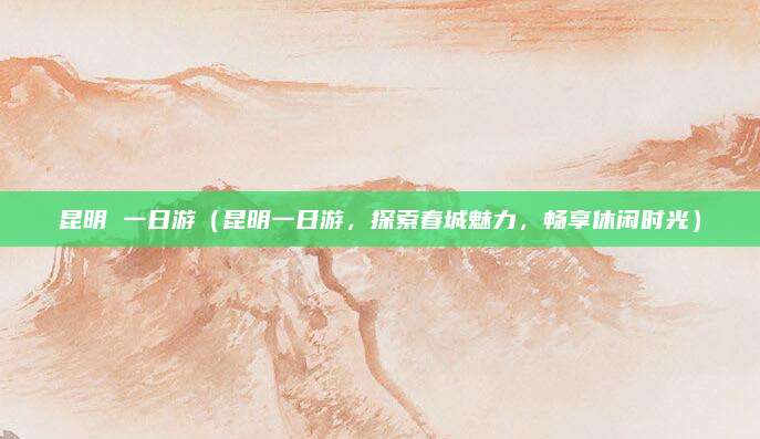 昆明 一日游(昆明一日游,探索春城魅力,畅享休闲时光)
