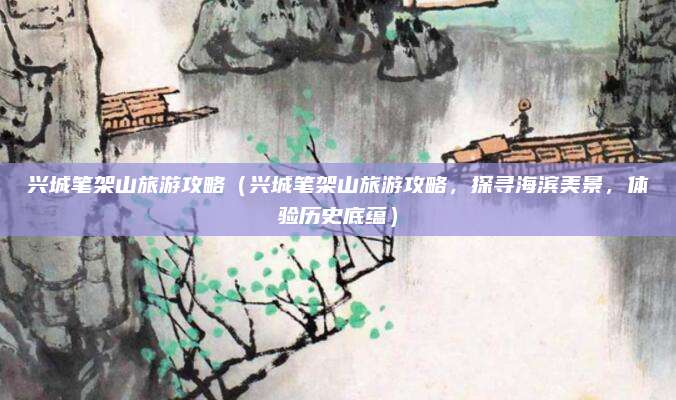 兴城笔架山旅游攻略(兴城笔架山旅游攻略,探寻海滨美景,体验历史底蕴)