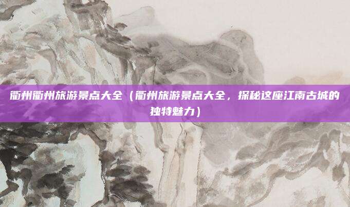 衢州衢州旅游景点大全(衢州旅游景点大全,探秘这座江南古城的独特魅力)