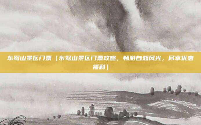 东鹜山景区门票(东鹜山景区门票攻略,畅游自然风光,尽享优惠福利)