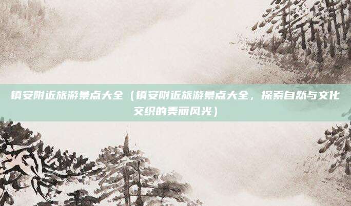 镇安附近旅游景点大全(镇安附近旅游景点大全,探索自然与文化交织的美丽风光)