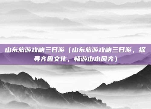 山东旅游攻略三日游（山东旅游攻略三日游，探寻齐鲁文化，畅游山水风光）