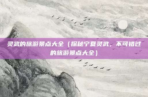 灵武的旅游景点大全(探秘宁夏灵武,不可错过的旅游景点大全)