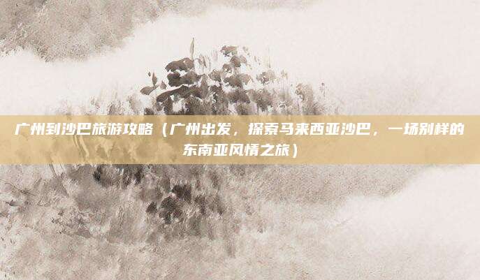 广州到沙巴旅游攻略(广州出发,探索马来西亚沙巴,一场别样的东南亚风情之旅)