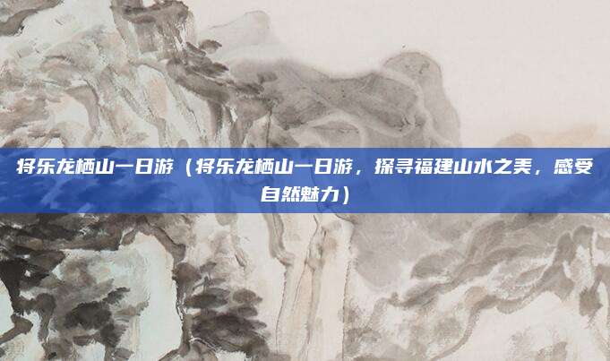 将乐龙栖山一日游(将乐龙栖山一日游,探寻福建山水之美,感受自然魅力)