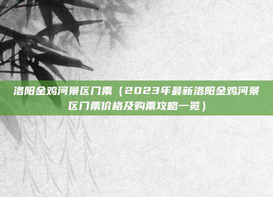 洛阳金鸡河景区门票(2023年最新洛阳金鸡河景区门票价格及购票攻略一览)
