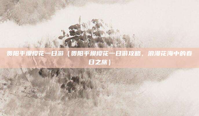 贵阳平坝樱花一日游(贵阳平坝樱花一日游攻略,浪漫花海中的春日之旅)