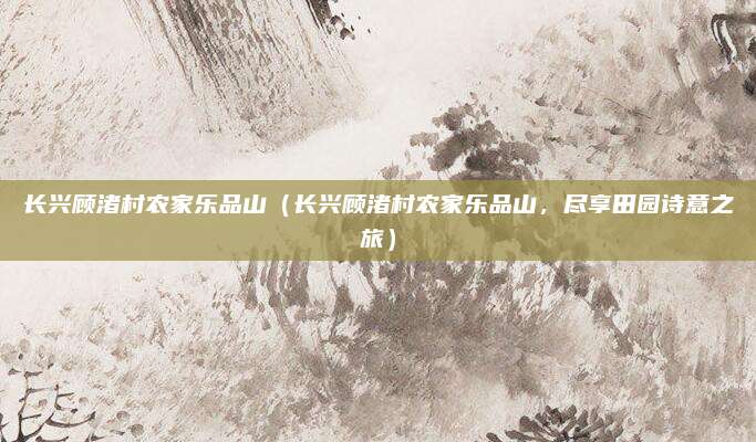 长兴顾渚村农家乐品山（长兴顾渚村农家乐品山，尽享田园诗意之旅）
