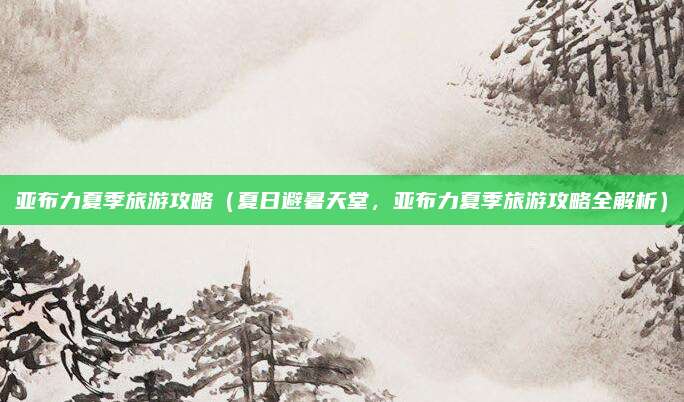 亚布力夏季旅游攻略（夏日避暑天堂，亚布力夏季旅游攻略全解析）