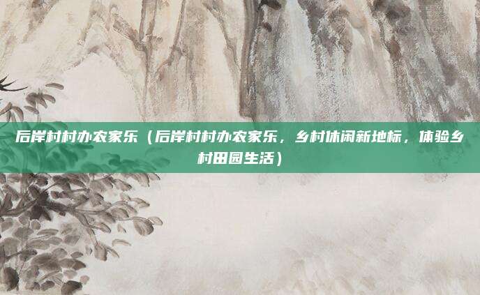 后岸村村办农家乐(后岸村村办农家乐,乡村休闲新地标,体验乡村田园生活)