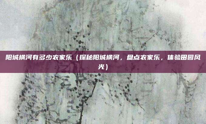 阳城横河有多少农家乐(探秘阳城横河,盘点农家乐,体验田园风光)