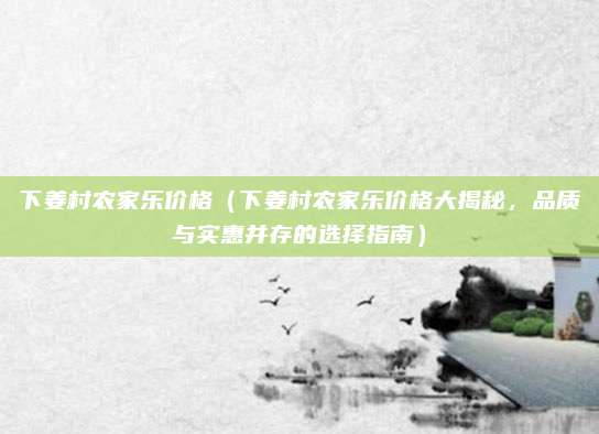 下姜村农家乐价格(下姜村农家乐价格大揭秘,品质与实惠并存的选择指南)
