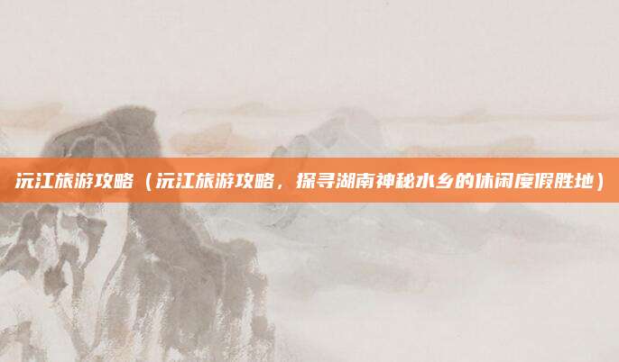 沅江旅游攻略(沅江旅游攻略,探寻湖南神秘水乡的休闲度假胜地)