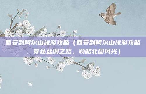 西安到阿尔山旅游攻略(西安到阿尔山旅游攻略,穿越丝绸之路,领略北国风光)