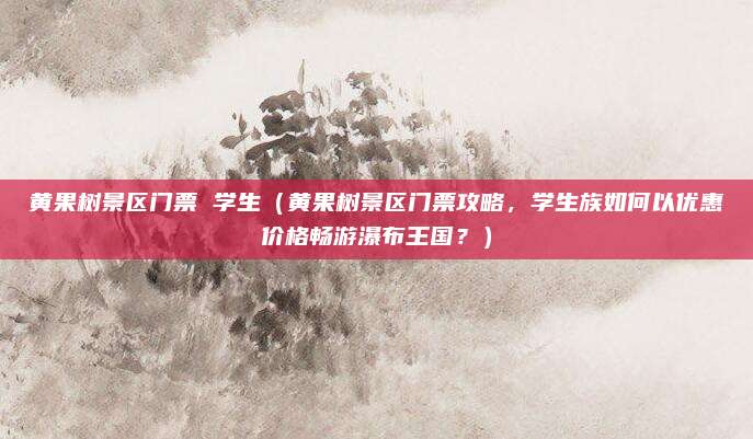 黄果树景区门票 学生(黄果树景区门票攻略,学生族如何以优惠价格畅游瀑布王国?)