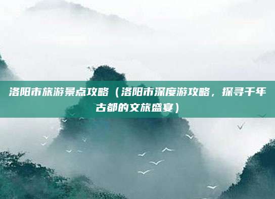 洛阳市旅游景点攻略(洛阳市深度游攻略,探寻千年古都的文旅盛宴)