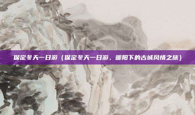 保定冬天一日游(保定冬天一日游,暖阳下的古城风情之旅)