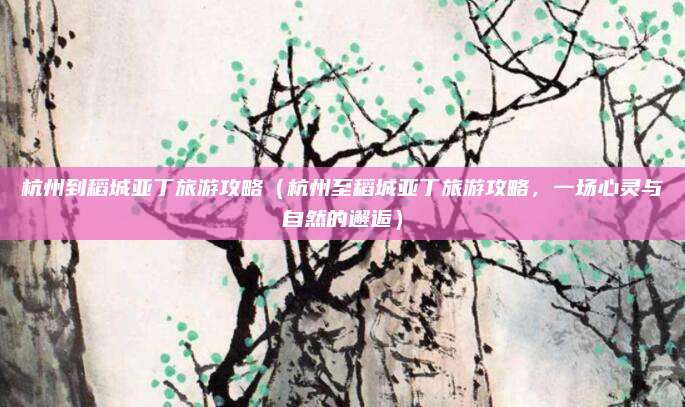 杭州到稻城亚丁旅游攻略(杭州至稻城亚丁旅游攻略,一场心灵与自然的邂逅)