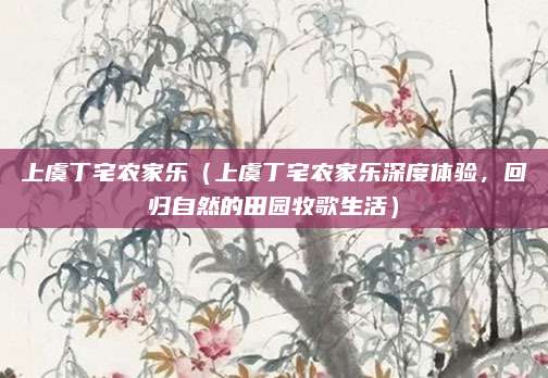 上虞丁宅农家乐(上虞丁宅农家乐深度体验,回归自然的田园牧歌生活)