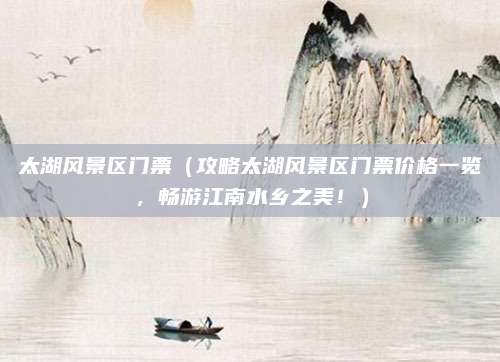 太湖风景区门票(攻略太湖风景区门票价格一览,畅游江南水乡之美!)