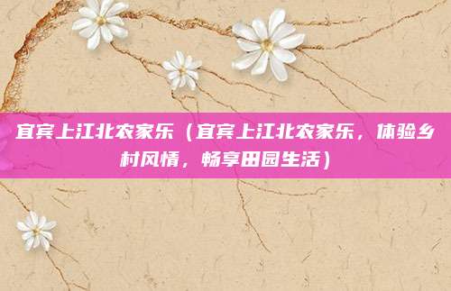 宜宾上江北农家乐(宜宾上江北农家乐,体验乡村风情,畅享田园生活)