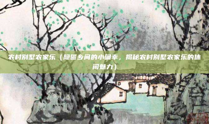 农村别墅农家乐(隐匿乡间的小确幸,揭秘农村别墅农家乐的休闲魅力)