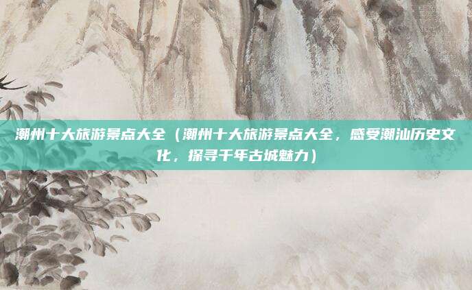 潮州十大旅游景点大全(潮州十大旅游景点大全,感受潮汕历史文化,探寻千年古城魅力)