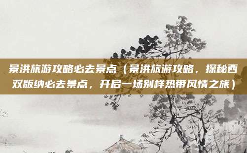 景洪旅游攻略必去景点(景洪旅游攻略,探秘西双版纳必去景点,开启一场别样热带风情之旅)