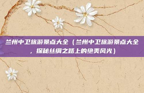 兰州中卫旅游景点大全(兰州中卫旅游景点大全,探秘丝绸之路上的绝美风光)