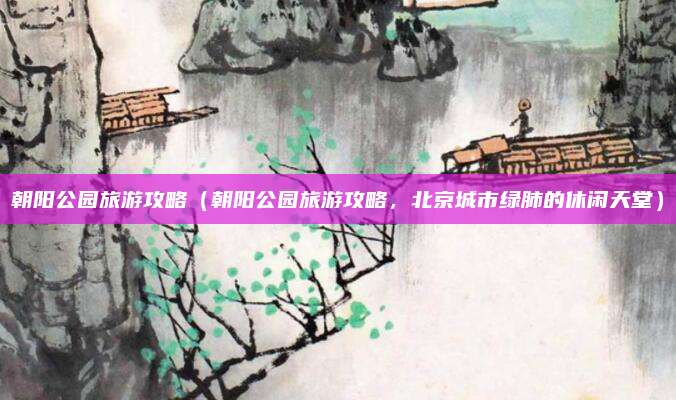 朝阳公园旅游攻略(朝阳公园旅游攻略,北京城市绿肺的休闲天堂)