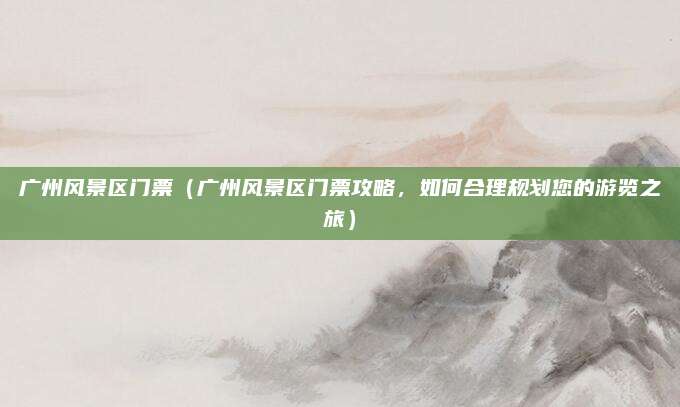 广州风景区门票(广州风景区门票攻略,如何合理规划您的游览之旅)